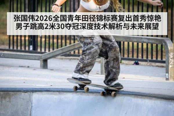 张国伟2026全国青年田径锦标赛复出首秀惊艳 男子跳高2米30夺冠深度技术解析与未来展望