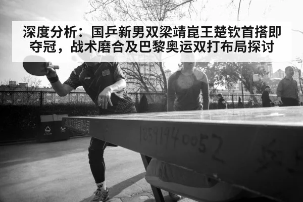 深度分析：国乒新男双梁靖崑王楚钦首搭即夺冠，战术磨合及巴黎奥运双打布局探讨